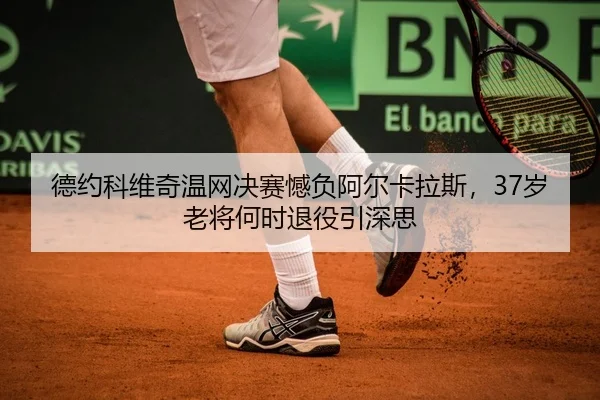 德约科维奇温网决赛憾负阿尔卡拉斯，37岁老将何时退役引深思