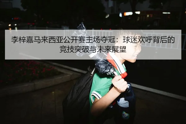 李梓嘉马来西亚公开赛主场夺冠：球迷欢呼背后的竞技突破与未来展望