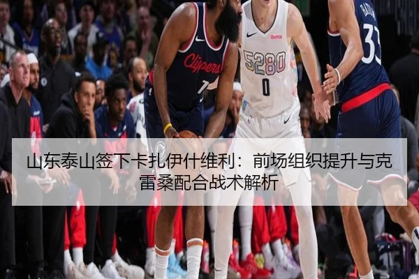 山东泰山签下卡扎伊什维利：前场组织提升与克雷桑配合战术解析